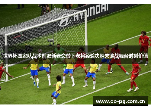 世界杯国家队战术前瞻新老交替下老将经验决胜关键战舞台时刻价值